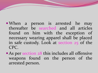 When a person is arrested he may
thereafter be searched and all articles
found on him with the exception of
necessary wearing apparel shall be placed
in safe custody. Look at section 25 of the
CPC.
As per section 28 this includes all offensive
weapons found on the person of the
arrested person.
 