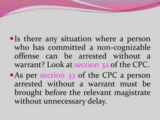 Is there any situation where a person
who has committed a non-cognizable
offense can be arrested without a
warrant? Look at section 32 of the CPC.
As per section 33 of the CPC a person
arrested without a warrant must be
brought before the relevant magistrate
without unnecessary delay.
 