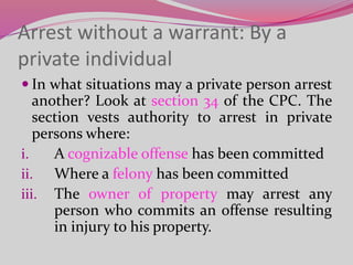 Arrest without a warrant: By a
private individual
 In what situations may a private person arrest
another? Look at section 34 of the CPC. The
section vests authority to arrest in private
persons where:
i. A cognizable offense has been committed
ii. Where a felony has been committed
iii. The owner of property may arrest any
person who commits an offense resulting
in injury to his property.
 