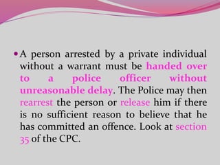 A person arrested by a private individual
without a warrant must be handed over
to a police officer without
unreasonable delay. The Police may then
rearrest the person or release him if there
is no sufficient reason to believe that he
has committed an offence. Look at section
35 of the CPC.
 