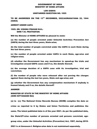 GOVERNMENT OF INDIA
MINISTRY OF HOME AFFAIRS
LOK SABHA
UNSTARRED QUESTION NO. 1025
TO BE ANSWERED ON THE 13TH
DECEMBER, 2022/AGRAHAYANA 22, 1944
(SAKA)
ARREST UNDER UAPA
1025. DR. VISHNU PRASAD M.K.:
SHRI T.N. PRATHAPAN:
Will the Minister of HOME AFFAIRS be pleased to state:
(a) the number of people arrested under Unlawful Activities Prevention Act
(UAPA) during the last three years, State-wise;
(b) the total number of people convicted under the UAPA in each State during
the last three years;
(c) the number of people arrested under UAPA in each State, age-wise and
religion-wise;
(d) whether the Government has any mechanism to speed-up the trials and
investigation around UAPA cases and if so, the details thereof;
(e) the average duration of a UAPA case with its investigation, trial and
conviction;
(f) the number of people who were released after not proving the charges
against them during the last ten years, State and age-wise; and
(g) whether the Government has any compensation mechanism if anybody is
framed falsely and if so, the details thereof?
ANSWER
MINISTER OF STATE IN THE MINISTRY OF HOME AFFAIRS
(SHRI NITYANAND RAI)
(a) to (c): The National Crime Records Bureau (NCRB) compiles the data on
crime as reported to it by States and Union Territories and publishes the
same. The latest published data is of the year 2021. As per the published data,
the State/UT-wise number of persons arrested and persons convicted, age-
group wise, under the Unlawful Activities (Prevention) Act, 1967, during 2019-
2021 is at Annexure-I. Religion-wise data is not maintained separately.
 
