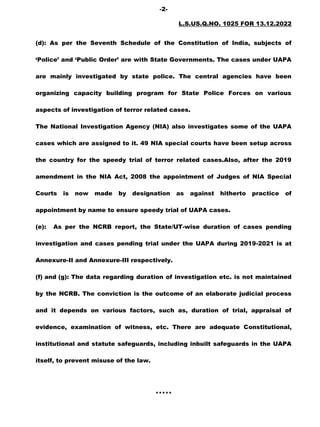 -2-
L.S.US.Q.NO. 1025 FOR 13.12.2022
(d): As per the Seventh Schedule of the Constitution of India, subjects of
‘Police’ and ‘Public Order’ are with State Governments. The cases under UAPA
are mainly investigated by state police. The central agencies have been
organizing capacity building program for State Police Forces on various
aspects of investigation of terror related cases.
The National Investigation Agency (NIA) also investigates some of the UAPA
cases which are assigned to it. 49 NIA special courts have been setup across
the country for the speedy trial of terror related cases.Also, after the 2019
amendment in the NIA Act, 2008 the appointment of Judges of NIA Special
Courts is now made by designation as against hitherto practice of
appointment by name to ensure speedy trial of UAPA cases.
(e): As per the NCRB report, the State/UT-wise duration of cases pending
investigation and cases pending trial under the UAPA during 2019-2021 is at
Annexure-II and Annexure-III respectively.
(f) and (g): The data regarding duration of investigation etc. is not maintained
by the NCRB. The conviction is the outcome of an elaborate judicial process
and it depends on various factors, such as, duration of trial, appraisal of
evidence, examination of witness, etc. There are adequate Constitutional,
institutional and statute safeguards, including inbuilt safeguards in the UAPA
itself, to prevent misuse of the law.
*****
 
