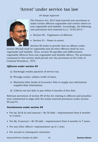 Volume XVII Part 1 October 10, 2016 14 Business Advisor
„Arrest‟ under service tax law
Dr Sanjiv Agarwal
The Finance Act, 2013 had inserted new provisions to
make certain offences cognisable and certain others as
non-cognisable and bailable. Accordingly, the following
new provisions were inserted w.e.f. 10.05.2013 –
 Section 90 - Cognisance of offences;
 Section 91 - Power to arrest.
Section 90 seeks to provide that an offence under
section 89(1)(ii) shall be cognisable and all other offences shall be non-
cognisable and bailable. Thus, section 90 specifies and differentiates
cognisable offences from non-cognisable and bailable offence. The provisions
contained in this section shall prevail over the provisions of the Code of
Criminal Procedure, 1973.
Offences under section 89
a) Knowingly evades payment of service tax;
b) Wrongly avails/ utilises credit of taxes;
c) Maintains false books of accounts/ fails to supply any information
supplies false information;
d) Collects tax but fails to pay within 6 months of due date.
Relevant provisions of section 89 of the Act relating to offences and penalties
were substituted to align with the newly-inserted provisions under section
90 and 91.
Punishments under section 89
 For (a), (b) & (c) and amount > Rs 50 lakh – imprisonment from 6 months
to 3 years;
 For (d), if amount > Rs 50 lakh - imprisonment from 6 months to 7 years;
 For any other offence– imprisonment up to 1 year;
 For second or subsequent conviction
 