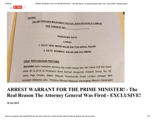 7/30/2015 ARREST WARRANT FOR THE PRIME MINISTER! ­ The Real Reason The Attorney General Was Fired ­ EXCLUSIVE! | Sarawak Report
http://www.sarawak­report.org/2015/07/arrest­warrant­for­the­prime­minister­the­real­reason­the­attorney­general­was­fired­exclusive/ 2/19
Share 2
ARREST WARRANT FOR THE PRIME MINISTER! ­ The
Real Reason The Attorney General Was Fired ­ EXCLUSIVE!
30 Jul 2015
 