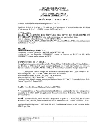 RÉPUBLIQUE FRANÇAISE
                                 AU NOM DU PEUPLE FRANÇAIS
                                    ------------------------------------
                                   COUR D'APPEL DE NANCY
                                  DEUXIÈME CHAMBRE CIVILE

                                ARRÊT N°763/13 DU 21 MARS 2013

Numéro d’inscription au répertoire général : 12/01238

Décision déférée à la Cour : Décision de la Commission d’Indemnisation des Victimes
d’Infractions, R.G. n° 11/01370, en date du 23 avril 2012,

APPELANTE :
FONDS DE GARANTIE DES VICTIMES DES ACTES DE TERRORISME ET
D’AUTRES INFRACTIONS, prise en la personne de son représentant légal,
dont le siège est 64 rue Defrance - 94300 VINCENNES
représentée par la AARPI AARPI LORRAINE AVOCATS et Me CARNEL (plaidant), avocats
au barreau de NANCY


INTIMÉ :
Monsieur Dominique MARCHAL,
demeurant 3, rue du Parmoilin - 88700 RAMBERVILLERS
représenté par Me François LAFFORGUE, avocat au barreau de PARIS et Me Alain
CHARDON, avocat au barreau de NANCY


COMPOSITION DE LA COUR :
En application des dispositions des articles 786 et 905 du Code de Procédure Civile, l’affaire a
été débattue le 07 Février 2013, en audience publique, les avocats ne s’y étant pas opposés,
devant Madame Sylvette CLAUDE-MIZRAHI, Président de Chambre, chargée du rapport,

       Ce magistrat a rendu compte des plaidoiries dans le délibéré de la Cour, composée de :
Madame Sylvette CLAUDE-MIZRAHI, Président de chambre,
Madame Sandrine GUIOT-MLYNARCZYK, Conseiller,
Madame Sylvie KERNER-MENAY, Conseiller,
Conformément à l’ordonnance rendue par Madame Daniel ENTIOPE, Premier Président de la
Cour d’Appel, le 7 février 2013.


Greffier, lors des débats : Madame Catherine DEANA ;

A l’issue des débats, le Président a annoncé que la décision serait rendue par mise à disposition
au greffe le 21 Mars 2013, en application du deuxième alinéa de l’article 450 du code de
procédure civile ;

ARRÊT : Contradictoire, rendu par mise à disposition au greffe le 21 Mars 2013, par Madame
Soline SERRI , Greffier, conformément à l’article 450 alinéa 2 du Code de Procédure Civile ;

signé par Madame Sylvette CLAUDE-MIZRAHI, Président de Chambre, et par Madame Soline
SERRI, greffier ;




-------------------------------------------------------------------------------------------------------------
Copie exécutoire délivrée le                            à
Copie délivrée le                                       à
-------------------------------------------------------------------------------------------------------------
 