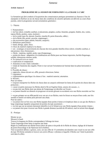Annexe
Article Annexe I
PROGRAMME DE LA SESSION DE FORMATION À LA CHASSE À L'ARC
La formation qui doit conduire à l'acquisition des connaissances pratiques permettant au chasseur à l'arc de
manipuler et d'utiliser un arc de chasse dans des conditions de sécurité optimales est délivrée au cours d'une
journée, selon le programme suivant (orientations générales) :
I. - Théorie
1. Nomenclature :
― de l'arc (droit, à double courbure, à mécanisme, poupées, coches, branches, poignée, fenêtre, dos, ventre,
repose-flèche, poulies, came, écarteur) ;
― de la corde (sans fin, épissée, boucles, tranche-fil, point d'encoche, câble) ;
― de la flèche (fût, pointe, encoche, empennage) ;
― des accessoires (gant, palette, bracelet, carquois).
2. Définitions particulières :
― band, allonge, spine, force.
3. Choix du matériel employé à la chasse :
― arc : avantages et inconvénients de chacune des trois grandes familles d'arcs (droit, à double courbure, à
mécanisme), force d'armement ;
― flèche : matériau, rigidité, poids, type d'empennage ;
― pointe de chasse : adaptation à la combinaison arc-flèche pour une bonne trajectoire, facilité d'aiguisage,
solidité, dimensions minima, poids.
4. Tir instinctif et tir en viseur :
― explication et comparaison.
5. Anatomie et zone vitale à atteindre :
― étude de l'anatomie des ongulés. Point à viser suivant l'orientation de l'animal dans les plans horizontal et
vertical.
6. Procédés de chasse :
― approche, chasse devant soi, affût, poussée silencieuse, battue.
7. Législation :
― réglementation spécifique à la chasse à l'arc : matériel autorisé, attestation.
8. Sécurité :
Pour soi-même :
― toujours transporter les flèches de chasse dans un carquois enfermant les lames de la pointe de chasse dans une
protection ;
― casser en petits morceaux les flèches dont le fût est fragilisé (fente, amorce de cassure...) ;
― ne pas tirer une flèche dont une plume de l'empennage est décollée sur l'avant ;
― ne jamais franchir un obstacle ou progresser en terrain glissant ou accidenté avec une flèche encochée sur l'arc
;
― ne pas grimper sur un affût perché avec son arc et ses flèches, mais les hisser au moyen d'une corde, une fois
installé et amarré soi-même pour prévenir une chute.
Pour les autres :
― ne jamais tirer en l'air avec une flèche équipée d'une pointe à lames et n'employer dans ce cas que des flèches à
large empennage équipées uniquement de pointes du type assommoir ;
― ne tirer que sur un animal clairement identifié et en tir fichant avec une flèche équipée d'une pointe à lames ;
― ne jamais tirer pour s'exercer une flèche à grande distance (au-delà de 40 mètres), sauf en terrain bien dégagé.
II. - Pratique
Monter un arc.
Mesurer le band.
Trouver la longueur de flèche correspondant à l'allonge du tireur.
Tester l'aiguisage d'une lame et aiguiser une lame.
Régler la combinaison arc-flèche-tireur (choix du spine et du poids de la flèche de chasse, réglage de la hauteur
du point d'encochage et de l'épaisseur de la fenêtre).
Tirer en position debout, à genoux, assis, sur une cible de 15 centimètres de diamètre sans visuel ou sur une cible
du type 3D (forme animale) et trouver son cercle efficace » (distance à laquelle 4 flèches sur 5 dont la première
sont dans la cible).

 