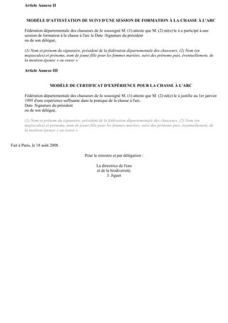 Article Annexe II

MODÈLE D'ATTESTATION DE SUIVI D'UNE SESSION DE FORMATION À LA CHASSE À L'ARC
Fédération départementale des chasseurs de Je soussigné M. (1) atteste que M. (2) né(e) le à a participé à une
session de formation à la chasse à l'arc le Date :Signature du président
ou de son délégué,
(1) Nom et prénom du signataire, président de la fédération départementale des chasseurs. (2) Nom (en
majuscules) et prénoms, nom de jeune fille pour les femmes mariées, suivi des prénoms puis, éventuellement, de
la mention épouse » ou veuve ».
Article Annexe III

MODÈLE DE CERTIFICAT D'EXPÉRIENCE POUR LA CHASSE À L'ARC
Fédération départementale des chasseurs de Je soussigné M. (1) atteste que M. (2) né(e) le à justifie au 1er janvier
1995 d'une expérience suffisante dans la pratique de la chasse à l'arc.
Date :Signature du président
ou de son délégué,
(1) Nom et prénom du signataire, président de la fédération départementale des chasseurs. (2) Nom (en
majuscules) et prénoms, nom de jeune fille pour les femmes mariées, suivi des prénoms puis, éventuellement, de
la mention épouse » ou veuve ».

Fait à Paris, le 18 août 2008.
Pour le ministre et par délégation :
La directrice de l'eau
et de la biodiversité,
J. Jiguet

 