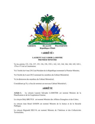 LIBERTE EGALITE FRATERNITE
République d'Haïti
+ARRÊTÉ+
LAURENT SALVADOR LAMOTHE
PREMIER MINISTRE
Vu les articles 133, 136, 137, 155, 156, 158, 159.1, 162, 163, 164, 166, 168, 169, 169.1,
170 et 171 de la Constitution;
Vu l’Arrêté du 4 mai 2012 du Président de la République nommant le Premier Ministre;
Vu l'Arrêté du 6 aout 2012 nommant les membres du Cabinet Ministériel;
Vu la démission des membres du Cabinet Ministériel;
Considérant qu’il y a lieu de nommer un nouveau Cabinet Ministériel ;
ARRÊTE
Article 1.- Le citoyen Laurent Salvador LAMOTHE est nommé Ministre de la
Planification et de la Coopération Externe;
Le citoyen Duly BRUTUS est nommé Ministre des Affaires Etrangères et des Cultes;
Le citoyen Jean Renel SANON est nommé Ministre de la Justice et de la Sécurité
Publique;
Le citoyen Réginald DELVA est nommé Ministre de l’Intérieur et des Collectivités
Territoriales;
 