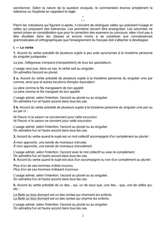 2
sanctionner. Selon la nature de la question évoquée, le commentaire énonce simplement la
tolérance ou l'explicite en rappelant la règle.
*
* *
Parmi les indications qui figurent ci-après, il convient de distinguer celles qui précisent l'usage et
celles qui proposent des tolérances. Les premières doivent être enseignées. Les secondes ne
seront prises en considération que pour la correction des examens ou concours; elles n'ont pas à
être étudiées dans les classes et encore moins à se substituer aux connaissances
grammaticales et orthographiques que l'enseignement du français doit s'attacher à développer.
I. — Le verbe
1. Accord du verbe précédé de plusieurs sujets à peu près synonymes à la troisième personne
du singulier juxtaposés :
La joie, l'allégresse s'empara (s'emparèrent) de tous les spectateurs.
L'usage veut que, dans ce cas, le verbe soit au singulier.
On admettra l'accord au pluriel.
2 a. Accord du verbe précédé de plusieurs sujets à la troisième personne du singulier unis par
comme, ainsi que et autres locutions d'emploi équivalent :
Le père comme le fils mangeaient de bon appétit.
Le père comme le fils mangeait de bon appétit.
L'usage admet, selon l'intention, l'accord au pluriel ou au singulier.
On admettra l'un et l'autre accord dans tous les cas.
2 b. Accord du verbe précédé de plusieurs sujets à la troisième personne du singulier unis par ou
ou par ni :
Ni l'heure ni la saison ne conviennent pour cette excursion.
Ni l'heure ni la saison ne convient pour cette excursion.
L'usage admet, selon l'intention, l'accord au pluriel ou au singulier.
On admettra l'un et l'autre accord dans tous les cas.
3. Accord du verbe quand le sujet est un mot collectif accompagné d'un complément au pluriel :
À mon approche, une bande de moineaux s'envola.
À mon approche, une bande de moineaux s'envolèrent.
L'usage admet, selon l'intention, l'accord avec le mot collectif ou avec le complément.
On admettra l'un et l'autre accord dans tous les cas.
4. Accord du verbe quand le sujet est plus d'un accompagné ou non d'un complément au pluriel :
Plus d'un de ces hommes m'était inconnu.
Plus d'un de ces hommes m'étaient inconnus.
L'usage admet, selon l'intention, l'accord au pluriel ou au singulier.
On admettra l'un et l'autre accord dans tous les cas.
5. Accord du verbe précédé de un des... qui, un de ceux que, une des... que, une de celles qui,
etc. :
La Belle au bois dormant est un des contes qui charment les enfants.
La Belle au bois dormant est un des contes qui charme les enfants.
L'usage admet, selon l'intention, l'accord au pluriel ou au singulier.
On admettra l'un et l'autre accord dans tous les cas.
 