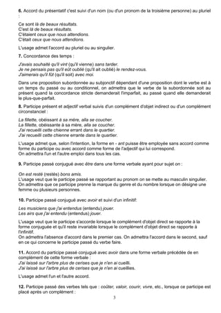 3
6. Accord du présentatif c'est suivi d'un nom (ou d'un pronom de la troisième personne) au pluriel
:
Ce sont là de beaux résultats.
C'est là de beaux résultats.
C'étaient ceux que nous attendions.
C'était ceux que nous attendions.
L'usage admet l'accord au pluriel ou au singulier.
7. Concordance des temps :
J'avais souhaité qu'il vint (qu'il vienne) sans tarder.
Je ne pensais pas qu'il eût oublié (qu'il ait oublié) le rendez-vous.
J'aimerais qu'il fût (qu'il soit) avec moi.
Dans une proposition subordonnée au subjonctif dépendant d'une proposition dont le verbe est à
un temps du passé ou au conditionnel, on admettra que le verbe de la subordonnée soit au
présent quand la concordance stricte demanderait l'imparfait, au passé quand elle demanderait
le plus-que-parfait.
8. Participe présent et adjectif verbal suivis d'un complément d'objet indirect ou d'un complément
circonstanciel :
La fillette, obéissant à sa mère, alla se coucher.
La fillette, obéissante à sa mère, alla se coucher.
J'ai recueilli cette chienne errant dans le quartier.
J'ai recueilli cette chienne errante dans le quartier.
L'usage admet que, selon l'intention, la forme en - ant puisse être employée sans accord comme
forme du participe ou avec accord comme forme de l'adjectif qui lui correspond.
On admettra l'un et l'autre emploi dans tous les cas.
9. Participe passé conjugué avec être dans une forme verbale ayant pour sujet on :
On est resté (restés) bons amis.
L'usage veut que le participe passé se rapportant au pronom on se mette au masculin singulier.
On admettra que ce participe prenne la marque du genre et du nombre lorsque on désigne une
femme ou plusieurs personnes.
10. Participe passé conjugué avec avoir et suivi d'un infinitif:
Les musiciens que j'ai entendus (entendu) jouer.
Les airs que j'ai entendu (entendus) jouer.
L'usage veut que le participe s'accorde lorsque le complément d'objet direct se rapporte à la
forme conjuguée et qu'il reste invariable lorsque le complément d'objet direct se rapporte à
l'infinitif.
On admettra l'absence d'accord dans le premier cas. On admettra l'accord dans le second, sauf
en ce qui concerne le participe passé du verbe faire.
11. Accord du participe passé conjugué avec avoir dans une forme verbale précédée de en
complément de cette forme verbale :
J'ai laissé sur l'arbre plus de cerises que je n'en ai cueilli.
J'ai laissé sur l'arbre plus de cerises que je n'en ai cueillies.
L'usage admet l'un et l'autre accord.
12. Participe passé des verbes tels que : coûter, valoir, courir, vivre, etc., lorsque ce participe est
placé après un complément :
 