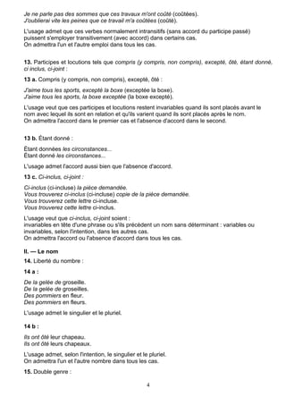 4
Je ne parle pas des sommes que ces travaux m'ont coûté (coûtées).
J'oublierai vite les peines que ce travail m'a coûtées (coûté).
L'usage admet que ces verbes normalement intransitifs (sans accord du participe passé)
puissent s'employer transitivement (avec accord) dans certains cas.
On admettra l'un et l'autre emploi dans tous les cas.
13. Participes et locutions tels que compris (y compris, non compris), excepté, ôté, étant donné,
ci inclus, ci-joint :
13 a. Compris (y compris, non compris), excepté, ôté :
J'aime tous les sports, excepté la boxe (exceptée la boxe).
J'aime tous les sports, la boxe exceptée (la boxe excepté).
L'usage veut que ces participes et locutions restent invariables quand ils sont placés avant le
nom avec lequel ils sont en relation et qu'ils varient quand ils sont placés après le nom.
On admettra l'accord dans le premier cas et l'absence d'accord dans le second.
13 b. Étant donné :
Étant données les circonstances...
Étant donné les circonstances...
L'usage admet l'accord aussi bien que l'absence d'accord.
13 c. Ci-inclus, ci-joint :
Ci-inclus (ci-incluse) la pièce demandée.
Vous trouverez ci-inclus (ci-incluse) copie de la pièce demandée.
Vous trouverez cette lettre ci-incluse.
Vous trouverez cette lettre ci-inclus.
L'usage veut que ci-inclus, ci-joint soient :
invariables en tête d'une phrase ou s'ils précèdent un nom sans déterminant : variables ou
invariables, selon l'intention, dans les autres cas.
On admettra l'accord ou l'absence d'accord dans tous les cas.
II. — Le nom
14. Liberté du nombre :
14 a :
De la gelée de groseille.
De la gelée de groseilles.
Des pommiers en fleur.
Des pommiers en fleurs.
L'usage admet le singulier et le pluriel.
14 b :
Ils ont ôté leur chapeau.
Ils ont ôté leurs chapeaux.
L'usage admet, selon l'intention, le singulier et le pluriel.
On admettra l'un et l'autre nombre dans tous les cas.
15. Double genre :
 