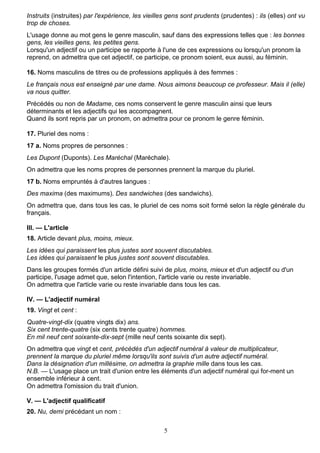 5
Instruits (instruites) par l'expérience, les vieilles gens sont prudents (prudentes) : ils (elles) ont vu
trop de choses.
L'usage donne au mot gens le genre masculin, sauf dans des expressions telles que : les bonnes
gens, les vieilles gens, les petites gens.
Lorsqu'un adjectif ou un participe se rapporte à l'une de ces expressions ou lorsqu'un pronom la
reprend, on admettra que cet adjectif, ce participe, ce pronom soient, eux aussi, au féminin.
16. Noms masculins de titres ou de professions appliqués à des femmes :
Le français nous est enseigné par une dame. Nous aimons beaucoup ce professeur. Mais il (elle)
va nous quitter.
Précédés ou non de Madame, ces noms conservent le genre masculin ainsi que leurs
déterminants et les adjectifs qui les accompagnent.
Quand ils sont repris par un pronom, on admettra pour ce pronom le genre féminin.
17. Pluriel des noms :
17 a. Noms propres de personnes :
Les Dupont (Duponts). Les Maréchal (Maréchale).
On admettra que les noms propres de personnes prennent la marque du pluriel.
17 b. Noms empruntés à d'autres langues :
Des maxima (des maximums). Des sandwiches (des sandwichs).
On admettra que, dans tous les cas, le pluriel de ces noms soit formé selon la règle générale du
français.
III. — L'article
18. Article devant plus, moins, mieux.
Les idées qui paraissent les plus justes sont souvent discutables.
Les idées qui paraissent le plus justes sont souvent discutables.
Dans les groupes formés d'un article défini suivi de plus, moins, mieux et d'un adjectif ou d'un
participe, l'usage admet que, selon l'intention, l'article varie ou reste invariable.
On admettra que l'article varie ou reste invariable dans tous les cas.
IV. — L'adjectif numéral
19. Vingt et cent :
Quatre-vingt-dix (quatre vingts dix) ans.
Six cent trente-quatre (six cents trente quatre) hommes.
En mil neuf cent soixante-dix-sept (mille neuf cents soixante dix sept).
On admettra que vingt et cent, précédés d'un adjectif numéral à valeur de multiplicateur,
prennent la marque du pluriel même lorsqu'ils sont suivis d'un autre adjectif numéral.
Dans la désignation d'un millésime, on admettra la graphie mille dans tous les cas.
N.B. — L'usage place un trait d'union entre les éléments d'un adjectif numéral qui for-ment un
ensemble inférieur à cent.
On admettra l'omission du trait d'union.
V. — L'adjectif qualificatif
20. Nu, demi précédant un nom :
 