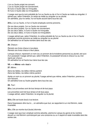 7
L'un ou l'autre projet me convent.
L'un ou l'autre projet me conviennent.
Ni l'une ni l'autre idée ne m'inquiète.
Ni l'une ni l'autre idée ne m'inquiètent.
L'usage veut que le nom précédé de l'un ou l'autre ou de ni l'un ni l'autre se mette au singulier; il
admet que, selon l'intention, le verbe se mette au singulier ou au pluriel.
On admettra, pour le verbe, l'un et l'autre accord dans tous les cas.
25 b. L'un ou l'autre, ni l'un ni l'autre employés comme pronoms.
De ces deux projets, l'un ou l'autre me convient.
De ces deux projets, l'un ou l'autre me conviennent.
De ces deux idées, ni l'une ni l'autre ne m'inquiète.
De ces deux idées, ni l'une ni l'autre ne m'inquiètent.
L'usage admet que, selon l'intention, le verbe précédé de l'un ou l'autre ou de ni l'un ni l'autre
employés comme pronoms se mette au singulier ou au pluriel.
On admettra l'un et l'autre nombre dans tous les cas.
26. Chacun :
Remets ces livres chacun à sa place.
Remets ces livres chacun à leur place.
Lorsque chacun, reprenant un nom (ou un pronom de la troisième personne) au pluriel, est suivi
d'un possessif, l'usage admet que, selon l'intention, le possessif renvoie à chacun ou au mot
repris par chacun.
On admettra l'un et l'autre tour dans tous les cas.
VII. — « Même » et « tout »
27. Même :
Dans les fables, les bêtes mêmes parlent.
Dans les fables, les bêtes même parlent.
Après un nom ou un pronom au pluriel, l'usage admet que même, selon l'intention, prenne ou
non l'accord.
On admettra l'une ou l'autre graphie dans tous les cas.
28. Tout :
28 a. Les proverbes sont de tout temps et de tout pays.
Les proverbes sont de tous temps et de tous pays.
L'usage admet, selon l'intention, le singulier ou le pluriel.
28 b. Elle est toute (tout) à sa lecture.
Dans l'expression être tout à..., on admettra que tout, se rapportant à un mot féminin, reste
invariable.
28 c. Elle se montra tout (toute) étonnée.
L'usage veut que tout, employé comme adverbe, pierine la i»arque du genre et du nombre
devant un mot féminin commençant par une consonne ou un h aspiré et reste invariable dans les
autres cas.
 