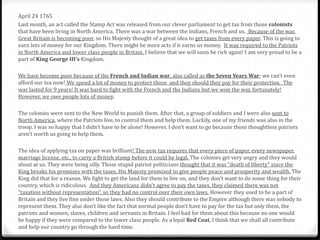 April 24 1765
Last month, an act called the Stamp Act was released from our clever parliament to get tax from those colonists
that have been living in North America. There was a war between the Indians, French and us. Because of the war,
Great Britain is becoming poor, so His Majesty thought of a great idea to get taxes from every paper. This is going to
earn lots of money for our Kingdom. There might be more acts if it earns us money. It was required to the Patriots
in North America and lower class people in Britain. I believe that we will soon be rich again! I am very proud to be a
part of King George III’s Kingdom.
We have become poor because of the French and Indian war, also called as the Seven Years War; we can’t even
afford our tea now! We spend a lot of money to protect those and they should they pay for their protection. The
war lasted for 9 years! It was hard to fight with the French and the Indians but we won the war, fortunately!
However, we owe people lots of money.
The colonies were sent to the New World to punish them. After that, a group of soldiers and I were also sent to
North America, where the Patriots live, to control them and help them. Luckily, one of my friends was also in the
troop. I was so happy that I didn’t have to be alone! However, I don’t want to go because those thoughtless patriots
aren’t worth us going to help them.
The idea of applying tax on paper was brilliant! The new tax requires that every piece of paper, every newspaper,
marriage license, etc., to carry a British stamp before it could be legal. The colonies get very angry and they would
shout at us. They were being silly. Those stupid patriot politicians thought that it was “death of liberty” since the
King breaks his promises with the taxes, His Majesty promised to give people peace and prosperity and wealth. The
King did that for a reason. We fight to get the land for them to live on, and they don’t want to do some thing for their
country, which is ridiculous. And they Americans didn't agree to pay the taxes, they claimed there was not
“taxation without representation”, so they had no control over their own laws. However they used to be a part of
Britain and they live fine under those laws. Also they should contribute to the Empire although there was nobody to
represent them. They also don’t like the fact that normal people don’t have to pay for the tax but only them, the
patriots and women, slaves, children and servants in Britain. I feel bad for them about this because no one would
be happy if they were compared to the lower class people. As a loyal Red Coat, I think that we shall all contribute
and help our country go through the hard time.
 
