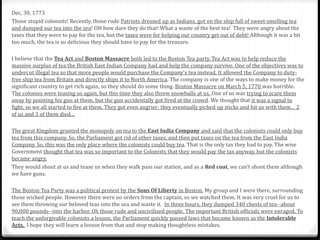 Dec, 30, 1773
Those stupid colonists! Recently, those rude Patriots dressed up as Indians, got on the ship full of sweet-smelling tea
and dumped our tea into the sea! OH how dare they do that! What a waste of the best tea! They were angry about the
taxes that they were to pay for the tea, but the taxes were for helping our country get out of debt! Although it was a bit
too much, the tea is so delicious they should have to pay for the treasure.
I believe that the Tea Act and Boston Massacre both led to the Boston Tea party. Tea Act was to help reduce the
massive surplus of tea the British East Indian Company had and help the company survive. One of the objectives was to
undercut illegal tea so that more people would purchase the Company's tea instead. It allowed the Company to duty-
free ship tea from Britain and directly ships it to North America. The company is one of the ways to make money for the
significant country to get rich again, so they should do some thing. Boston Massacre on March 5, 1770 was horrible.
The colonies were teasing us again, but this time they also threw snowballs at us. One of us was trying to scare them
away by pointing his gun at them, but the gun accidentally got fired at the crowd. We thought that it was a signal to
fight, so we all started to fire at them. They got even angrier; they eventually picked up sticks and hit us with them… 2
of us and 3 of them died…
The great Kingdom granted the monopoly on tea to the East India Company and said that the colonists could only buy
tea from this company. So, the Parliament got rid of other taxes, and then put taxes on the tea from the East India
Company. So, this was the only place where the colonists could buy tea. That is the only tax they had to pay. The wise
Government thought that tea was so important to the Colonists that they would pay the tax anyway, but the colonists
became angry.
They would shout at us and tease us when they walk pass our station, and as a Red coat, we can’t shoot them although
we have guns.
The Boston Tea Party was a political protest by the Sons Of Liberty in Boston. My group and I were there, surrounding
those wicked people. However there were no orders from the captain, so we watched them. It was very cruel for us to
see them throwing our beloved teas into the sea and waste it. In three hours, they dumped 340 chests of tea--about
90,000 pounds--into the harbor. Oh those rude and uncivilized people. The important British officials were enraged. To
teach the unforgivable colonists a lesson, the Parliament quickly passed laws that became known as the Intolerable
Acts. I hope they will learn a lesson from that and stop making thoughtless mistakes.
 