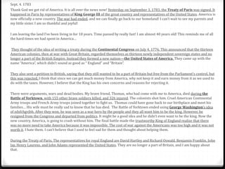 Sept. 4. 1783
Thank God we got rid of America. It is all over the news now! Yesterday, on September 3, 1783, the Treaty of Paris was signed. It
happened in Paris by representatives of King George III of the great country and representatives of the United States. America is
now officially a new country. The war had ended, and we can finally go back to our homeland! I can’t wait to see my parents and
my little sister. I am so thankful and joyful!
I am leaving the land I’ve been living in for 18 years. Time passed by really fast! I am almost 40 years old! This reminds me of all
the hard times we had spent in America…
They thought of the idea of writing a treaty during the Continental Congress on July 4, 1776. This announced that the thirteen
American colonies, then at war with Great Britain, regarded themselves as thirteen newly independent sovereign states and no
longer a part of the British Empire. Instead they formed a new nation—the United States of America. They came up with the
name “America”, which didn’t sound as good as “ England” and “Britain”.
They also sent a petition to British, saying that they still wanted to be a part of Britain but free from the Parliament’s control, but
this was rejected. I think that since we can get much money from America, why not keep it and earn money from it as we used to
do with the taxes. However, I believe that the King has his own concerns and reasons for rejecting it.
There were arguments, wars and dead bodies. My brave friend, Thomas, who had come with me to America, died during the
Battle of Yorktown, with 155 other brave soldiers killed, and 326 injured. The colonists shot him. Cruel American Continental
Army troops and French Army troops joined together to fight us. Thomas could have gone back to our birthplace and meet his
families… His wife must be really sad to know that he has died. The Battle of Yorktown ended using George Washington’s idea
of zdxfchgvjbh. After they won, he was seen as a war hero by the people and they all want him to be the king. However, he
resigned from the Congress and departed from politics. It might be a good idea and he didn’t even want to be the king. Now the
new country, America, is going to crash without him. The final battle made the trustworthy King of England realize that there
was no more need to take America because it was impossible. The cost of war against the Americans was too high and it was not
worth it. I hate them. I can’t believe that I used to feel sad for them and thought about helping them.
During the Treaty of Paris, The representatives for royal England are David Hartley and Richard Oswald. Benjamin Franklin, John
Jay, Henry Laurens, and John Adams represented the United States. They are no longer a part of Britain, and I am happy about
that.
 