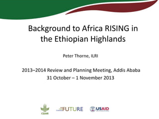 Background to Africa
RISING in the Ethiopian
Highlands
Peter Thorne
ILRI
Africa RISING Review and Planning Meeting
Addis Ababa, 31 October – 1 November, 2013

 
