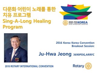 2016 ROTARY INTERNATIONAL CONVENTION
2016 Korea Korea Convention
Breakout Session:
Ju-Hwa Jeong 3690PDG,ARRFC
다문화 어린이 노래를 통한
치유 프로그램
Sing-A-Long Healing
Program
 