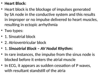 • Heart Block:
• Heart block is the blockage of impulses generated
by SA node in the conductive system and this results
in improper or no impulse delivered to heart muscles,
resulting in ectopic arrhythmia
• Two types:
• 1. Sinoatrial block
• 2. Atrioventricular block
• 1. Sinoatrial Block – AV Nodal Rhythm:
• In rare instances, the impulse from the sinus node is
blocked before it enters the atrial muscle
• In ECG, it appears as sudden cessation of P waves,
with resultant standstill of the atria
 