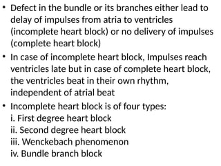 • Defect in the bundle or its branches either lead to
delay of impulses from atria to ventricles
(incomplete heart block) or no delivery of impulses
(complete heart block)
• In case of incomplete heart block, Impulses reach
ventricles late but in case of complete heart block,
the ventricles beat in their own rhythm,
independent of atrial beat
• Incomplete heart block is of four types:
i. First degree heart block
ii. Second degree heart block
iii. Wenckebach phenomenon
iv. Bundle branch block
 