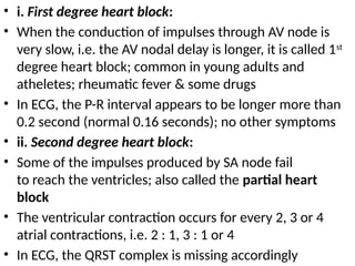 • i. First degree heart block:
• When the conduction of impulses through AV node is
very slow, i.e. the AV nodal delay is longer, it is called 1st
degree heart block; common in young adults and
atheletes; rheumatic fever & some drugs
• In ECG, the P-R interval appears to be longer more than
0.2 second (normal 0.16 seconds); no other symptoms
• ii. Second degree heart block:
• Some of the impulses produced by SA node fail
to reach the ventricles; also called the partial heart
block
• The ventricular contraction occurs for every 2, 3 or 4
atrial contractions, i.e. 2 : 1, 3 : 1 or 4
• In ECG, the QRST complex is missing accordingly
 