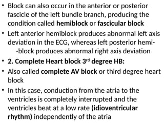 • Block can also occur in the anterior or posterior
fascicle of the left bundle branch, producing the
condition called hemiblock or fascicular block
• Left anterior hemiblock produces abnormal left axis
deviation in the ECG, whereas left posterior hemi-
-block produces abnormal right axis deviation
• 2. Complete Heart block 3rd
degree HB:
• Also called complete AV block or third degree heart
block
• In this case, conduction from the atria to the
ventricles is completely interrupted and the
ventricles beat at a low rate (idioventricular
rhythm) independently of the atria
 