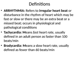 Definitions
• ARRHYTHMIA: Refers to irregular heart beat or
disturbance in the rhythm of heart which may be
fast or slow or there may be an extra beat or a
missed beat; occurs in physiological and
pathological conditions
• Tachycardia: Means fast heart rate, usually
defined in an adult person as faster than 100
beats/min
• Bradycardia: Means a slow heart rate, usually
defined as fewer than 60 beats/min
 