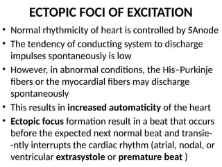 ECTOPIC FOCI OF EXCITATION
• Normal rhythmicity of heart is controlled by SAnode
• The tendency of conducting system to discharge
impulses spontaneously is low
• However, in abnormal conditions, the His–Purkinje
fibers or the myocardial fibers may discharge
spontaneously
• This results in increased automaticity of the heart
• Ectopic focus formation result in a beat that occurs
before the expected next normal beat and transie-
-ntly interrupts the cardiac rhythm (atrial, nodal, or
ventricular extrasystole or premature beat )
 
