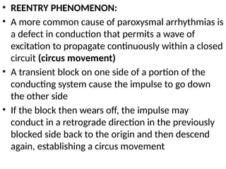 • REENTRY PHENOMENON:
• A more common cause of paroxysmal arrhythmias is
a defect in conduction that permits a wave of
excitation to propagate continuously within a closed
circuit (circus movement)
• A transient block on one side of a portion of the
conducting system cause the impulse to go down
the other side
• If the block then wears off, the impulse may
conduct in a retrograde direction in the previously
blocked side back to the origin and then descend
again, establishing a circus movement
 