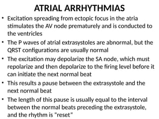 ATRIAL ARRHYTHMIAS
• Excitation spreading from ectopic focus in the atria
stimulates the AV node prematurely and is conducted to
the ventricles
• The P waves of atrial extrasystoles are abnormal, but the
QRST configurations are usually normal
• The excitation may depolarize the SA node, which must
repolarize and then depolarize to the firing level before it
can initiate the next normal beat
• This results a pause between the extrasystole and the
next normal beat
• The length of this pause is usually equal to the interval
between the normal beats preceding the extrasystole,
and the rhythm is “reset”
 