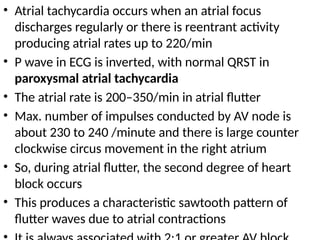 • Atrial tachycardia occurs when an atrial focus
discharges regularly or there is reentrant activity
producing atrial rates up to 220/min
• P wave in ECG is inverted, with normal QRST in
paroxysmal atrial tachycardia
• The atrial rate is 200–350/min in atrial flutter
• Max. number of impulses conducted by AV node is
about 230 to 240 /minute and there is large counter
clockwise circus movement in the right atrium
• So, during atrial flutter, the second degree of heart
block occurs
• This produces a characteristic sawtooth pattern of
flutter waves due to atrial contractions
 