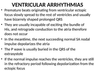 VENTRICULAR ARRHYTHMIAS
• Premature beats originating from ventricular ectopic
focus slowly spread to the rest of ventricles and usually
have bizarrely shaped prolonged QRS
• They are usually incapable of exciting the bundle of
His, and retrograde conduction to the atria therefore
does not occur
• In the meantime, the next succeeding normal SA nodal
impulse depolarizes the atria
• The P wave is usually buried in the QRS of the
extrasystole
• If the normal impulse reaches the ventricles, they are still
in the refractory period following depolarization from the
ectopic focus
 