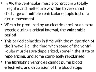 • In VF, the ventricular muscle contract in a totally
irregular and ineffective way due to very rapid
discharge of multiple ventricular ectopic foci or a
circus movement
• VF can be produced by an electric shock or an extra-
systole during a critical interval, the vulnerable
period
• This period coincides in time with the midportion of
the T wave, i.e., the time when some of the ventri-
-cular muscles are depolarized, some in the state of
repolarizing, and some completely repolarized
• The fibrillating ventricles cannot pump blood
effectively, and circulation of the blood stops
 