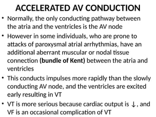ACCELERATED AV CONDUCTION
• Normally, the only conducting pathway between
the atria and the ventricles is the AV node
• However in some individuals, who are prone to
attacks of paroxysmal atrial arrhythmias, have an
additional aberrant muscular or nodal tissue
connection (bundle of Kent) between the atria and
ventricles
• This conducts impulses more rapidly than the slowly
conducting AV node, and the ventricles are excited
early resulting in VT
• VT is more serious because cardiac output is ↓, and
VF is an occasional complication of VT
 
