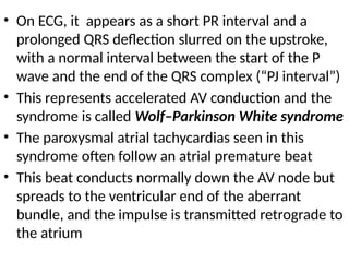 • On ECG, it appears as a short PR interval and a
prolonged QRS deflection slurred on the upstroke,
with a normal interval between the start of the P
wave and the end of the QRS complex (“PJ interval”)
• This represents accelerated AV conduction and the
syndrome is called Wolf–Parkinson White syndrome
• The paroxysmal atrial tachycardias seen in this
syndrome often follow an atrial premature beat
• This beat conducts normally down the AV node but
spreads to the ventricular end of the aberrant
bundle, and the impulse is transmitted retrograde to
the atrium
 