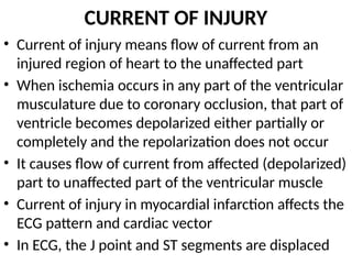 CURRENT OF INJURY
• Current of injury means flow of current from an
injured region of heart to the unaffected part
• When ischemia occurs in any part of the ventricular
musculature due to coronary occlusion, that part of
ventricle becomes depolarized either partially or
completely and the repolarization does not occur
• It causes flow of current from affected (depolarized)
part to unaffected part of the ventricular muscle
• Current of injury in myocardial infarction affects the
ECG pattern and cardiac vector
• In ECG, the J point and ST segments are displaced
 