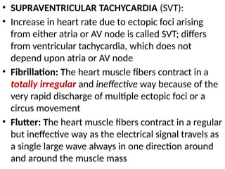 • SUPRAVENTRICULAR TACHYCARDIA (SVT):
• Increase in heart rate due to ectopic foci arising
from either atria or AV node is called SVT; differs
from ventricular tachycardia, which does not
depend upon atria or AV node
• Fibrillation: The heart muscle fibers contract in a
totally irregular and ineffective way because of the
very rapid discharge of multiple ectopic foci or a
circus movement
• Flutter: The heart muscle fibers contract in a regular
but ineffective way as the electrical signal travels as
a single large wave always in one direction around
and around the muscle mass
 