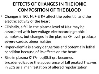 EFFECTS OF CHANGES IN THE IONIC
COMPOSITION OF THE BLOOD
• Changes in ECL Na+ & K+ affect the potential and the
electric activity of the heart
• Clinically, a fall in the plasma level of Na+ may be
associated with low-voltage electrocardiographic
complexes, but changes in the plasma K+ level produce
severe cardiac abnormalities
• Hyperkalemia is a very dangerous and potentially lethal
condition because of its effects on the heart
• Rise in plasma K+
(7meq)(8.5 qrs becomes
broadened)cause the appearance of tall peaked T waves
in ECG as a manifestation of altered repolarization
 