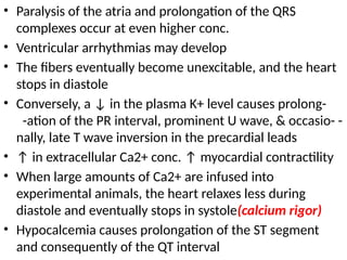 • Paralysis of the atria and prolongation of the QRS
complexes occur at even higher conc.
• Ventricular arrhythmias may develop
• The fibers eventually become unexcitable, and the heart
stops in diastole
• Conversely, a ↓ in the plasma K+ level causes prolong-
-ation of the PR interval, prominent U wave, & occasio- -
nally, late T wave inversion in the precardial leads
• ↑ in extracellular Ca2+ conc. ↑ myocardial contractility
• When large amounts of Ca2+ are infused into
experimental animals, the heart relaxes less during
diastole and eventually stops in systole(calcium rigor)
• Hypocalcemia causes prolongation of the ST segment
and consequently of the QT interval
 