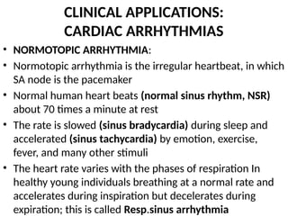CLINICAL APPLICATIONS:
CARDIAC ARRHYTHMIAS
• NORMOTOPIC ARRHYTHMIA:
• Normotopic arrhythmia is the irregular heartbeat, in which
SA node is the pacemaker
• Normal human heart beats (normal sinus rhythm, NSR)
about 70 times a minute at rest
• The rate is slowed (sinus bradycardia) during sleep and
accelerated (sinus tachycardia) by emotion, exercise,
fever, and many other stimuli
• The heart rate varies with the phases of respiration In
healthy young individuals breathing at a normal rate and
accelerates during inspiration but decelerates during
expiration; this is called Resp.sinus arrhythmia
 