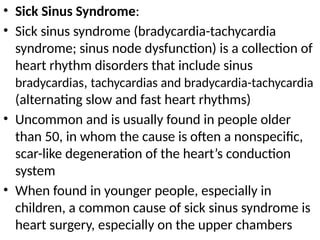 • Sick Sinus Syndrome:
• Sick sinus syndrome (bradycardia-tachycardia
syndrome; sinus node dysfunction) is a collection of
heart rhythm disorders that include sinus
bradycardias, tachycardias and bradycardia-tachycardia
(alternating slow and fast heart rhythms)
• Uncommon and is usually found in people older
than 50, in whom the cause is often a nonspecific,
scar-like degeneration of the heart’s conduction
system
• When found in younger people, especially in
children, a common cause of sick sinus syndrome is
heart surgery, especially on the upper chambers
 