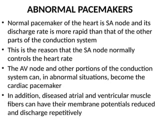 ABNORMAL PACEMAKERS
• Normal pacemaker of the heart is SA node and its
discharge rate is more rapid than that of the other
parts of the conduction system
• This is the reason that the SA node normally
controls the heart rate
• The AV node and other portions of the conduction
system can, in abnormal situations, become the
cardiac pacemaker
• In addition, diseased atrial and ventricular muscle
fibers can have their membrane potentials reduced
and discharge repetitively
 
