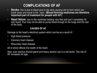COMPLICATIONS OF AF
• Stroke; this is due to blood pool in the atria causing clot to form which can

break away and travel to the brain. (Blood thinning medicines are therefore

important part of treatment for people with AF.)

• Heart failure; due to the ventricles beating very fast and can’t completely fill

with blood, thus may not be able to pump blood enough to the lungs and the rest
of the body.
CAUSES OF AF

Damage to the heart’s electrical system which can be as a result of ;
•

High blood pressure

•

Coronary heart disease

•

Rheumatic heart disease.

All of which affects the health of the heart.
Also; over reactive thyroid gland and heavy alcohol use is a risk factor. The risk of
AF increases wit age.

 