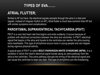 TYPES OF SVA…….
ATRIAL FLUTTER;
Similar to AF but here, the electrical signals spreads through the atria in a fast and
regular, instead of irregular rhythm (in AF). Atrial flutter is much less common than AF but
with similar symptoms and complications.

PAROXYSMAL SUPRAVENTRICAL TACHYCARDIA (PSVT)
PSVT is a very fast heart rate that begins and ends suddenly. It occurs because of
problem with electrical connections between the atria and ventricles. In PSVT, electrical
signal that begins in the atria and travels to the ventricles can reenter the atria causing
extra heartbeats. This type of arrhythmia occurs more in young people and can happen
during vigorous physical activity.
A special type of PSVT is called WOLF-PARKINSON-WHITE SYNDROME (WPW). It is a
condition in which the heart’s electrical signal travels along an extra pathway from the
atria to the ventricles. This extra pathway disrupts the timing of the electrical signal and
can cause the ventricles to beat very fast. This type of arrhythmia can life threatening.

 