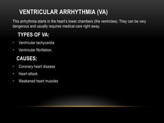 VENTRICULAR ARRHYTHMIA (VA)
This arrhythmia starts in the heart’s lower chambers (the ventricles). They can be very
dangerous and usually requires medical care right away.

TYPES OF VA:
•

Ventricular tachycardia

•

Ventricular fibrillation.

CAUSES;
•

Coronary heart disease

•

Heart attack

•

Weakened heart muscles

 