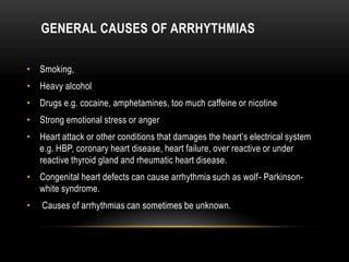 GENERAL CAUSES OF ARRHYTHMIAS
• Smoking,
• Heavy alcohol
• Drugs e.g. cocaine, amphetamines, too much caffeine or nicotine
• Strong emotional stress or anger
• Heart attack or other conditions that damages the heart’s electrical system
e.g. HBP, coronary heart disease, heart failure, over reactive or under
reactive thyroid gland and rheumatic heart disease.
• Congenital heart defects can cause arrhythmia such as wolf- Parkinsonwhite syndrome.
•

Causes of arrhythmias can sometimes be unknown.

 