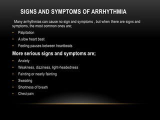 SIGNS AND SYMPTOMS OF ARRHYTHMIA
Many arrhythmias can cause no sign and symptoms , but when there are signs and
symptoms, the most common ones are;
•

Palpitation

•

A slow heart beat

•

Feeling pauses between heartbeats

More serious signs and symptoms are;
•

Anxiety

•

Weakness, dizziness, light-headedness

•

Fainting or nearly fainting

•

Sweating

•

Shortness of b reath

•

Chest pain

 