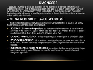 DIAGNOSES
Because a number of tests are available for the diagnoses of cardiac arrhythmia, it is
important to proceed with a stepwise approach. The goal is to obtain a correlation between
symptoms and the underlying arrhythmia and initiation of appropriate therapy. Additional
testing is usually advocated to identify patients wit arrhythmias due to ischemia or who are at
risk of sudden cardiac death.

ASSESSMENT OF STRUCTURAL HEART DISEASE.
This begins with history and physical examination. Careful attention to CAD or MI, family
history of sudden cardiac death are important.

•

ECG/EKG (Electrocardiography ): is a transthoracic interpretation of the electrical

•

CARDIAC AUSCULTATION: it may detect irregular heart rhythm or premature beats.

•

ECHOCARDIOGRAPHY: it is a test that uses sound waves to create a moving picture

•

EVENT RECORDING / LOOP RECORDERS: for patients that has symptoms occurring on
a weekly or monthly basis. This can be worn for months and can record infrequent
arrhythmia episodes.

activities of the heart over a period of time as detected by electrodes. It is used to detect
conduction system delay, QRS widening, previous MI or PVC.

of the heart. This test can detect the presence of CAD, LV dysfunctions or valvular heart
disease.

 