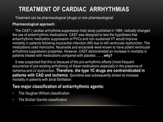 TREATMENT OF CARDIAC ARRHYTHMIAS
Treatment can be pharmacological (drugs) or non-pharmacological:
Pharmacological approach:
The CAST ( cardiac arrhythmia suppression trial) study published in 1989, radically changed
the use of antiarrhythmic medications. CAST was designed to test the hypothesis that
antiarrhythmic medication suppression of PVCs and non-sustained VT would improve
mortality in patients following myocardial infarction (MI) due to left ventricular dysfunction. The
medications used moricizine, flecanaide and encanaide were known to have potent ventricular
arrhythmia suppression properties. However, CAST demonstrated an increase in mortality in
patients treated with medications compared with placebo……..why?
It was suspected that this is because of the pro-arrhythmic effects (more frequent
occurrence of pre-existing arrhythmia) of these medications especially in the presence of
ischemia and LV dysfunction. Therefore, the type 1C drugs are contraindicated in
patients with CAD and ischemia . Quinidine was subsequently shown to increase
mortality in patients with atrial fibrillation.

Two major classification of antiarrhythmic agents:
•

The Vaughan William classification

•

The Sicilian Gambit classification

 