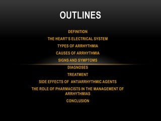 OUTLINES
DEFINITION
THE HEART’S ELECTRICAL SYSTEM
TYPES OF ARRHYTHMIA
CAUSES OF ARRHYTHMIA
SIGNS AND SYMPTOMS
DIAGNOSES
TREATMENT
SIDE EFFECTS OF ANTIARRHYTHMIC AGENTS
THE ROLE OF PHARMACISTS IN THE MANAGEMENT OF
ARRHYTHMIAS
CONCLUSION

 